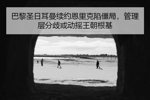 巴黎圣日耳曼续约恩里克陷僵局，管理层分歧或动摇王朝根基